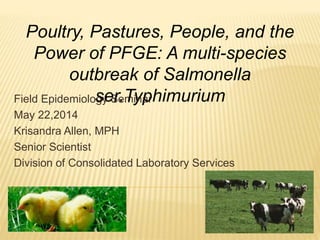 Field Epidemiology Seminar
May 22,2014
Krisandra Allen, MPH
Senior Scientist
Division of Consolidated Laboratory Services
Poultry, Pastures, People, and the
Power of PFGE: A multi-species
outbreak of Salmonella
ser.Typhimurium
 