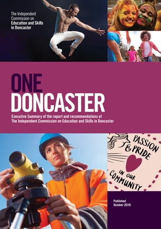 The Independent
Commission on
Education and Skills
in Doncaster
1The Independent
Commission on
Education and Skills
in Doncaster
Executive Summary of the report and recommendations of
The Independent Commission on Education and Skills in Doncaster
ONE
DONCASTER
Published
October 2016
 