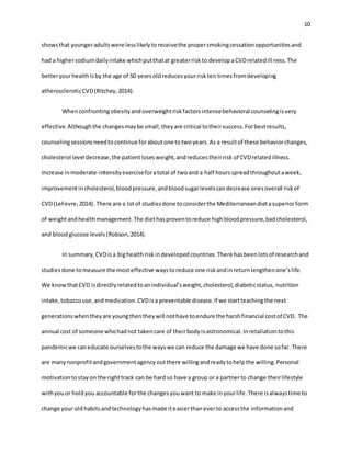 10
showsthat youngeradultswere lesslikelytoreceivethe propersmokingcessationopportunitiesand
had a highersodiumdailyintake whichputthatat greaterriskto developaCVDrelatedillness.The
betteryourhealthisby the age of 50 yearsoldreducesyourriskten timesfromdeveloping
atheroscleroticCVD(Ritchey,2014).
Whenconfrontingobesityandoverweightriskfactorsintensebehavioral counselingisvery
effective.Althoughthe changesmaybe small,theyare critical totheirsuccess.Forbestresults,
counselingsessionsneedtocontinue foraboutone totwoyears.As a resultof these behaviorchanges,
cholesterol level decrease,the patientlosesweight,andreducestheirrisk of CVDrelatedillness.
Increase inmoderate-intensityexerciseforatotal of twoand a half hoursspreadthroughoutaweek,
improvementincholesterol,bloodpressure,andbloodsugarlevelscandecrease onesoverall riskof
CVD(LeFevre,2014). There are a lotof studiesdone toconsiderthe Mediterraneandietasuperiorform
of weightandhealthmanagement.The diethasproventoreduce highbloodpressure,badcholesterol,
and bloodglucose levels(Robson,2014).
In summary,CVDisa bighealthrisk indevelopedcountries.There hasbeenlotsof researchand
studiesdone tomeasure the mosteffective waystoreduce one riskandinreturnlengthenone’slife.
We knowthatCVD isdirectlyrelatedtoanindividual’sweight,cholesterol,diabeticstatus, nutrition
intake,tobaccouse,andmedication.CVDisa preventable disease.If we startteachingthe next
generationswhentheyare youngthentheywill nothave toendure the harshfinancial costof CVD. The
annual cost of someone whohadnot takencare of theirbodyisastronomical.Inretaliationtothis
pandemicwe caneducate ourselvestothe wayswe can reduce the damage we have done sofar. There
are manynonprofitandgovernmentagencyoutthere willingandreadytohelpthe willing.Personal
motivationtostayon the righttrack can be hard so have a group or a partnerto change theirlifestyle
withyouor holdyou accountable forthe changesyouwant to make inyourlife.There isalwaystime to
change your oldhabitsandtechnologyhasmade iteasierthaneverto accessthe informationand
 