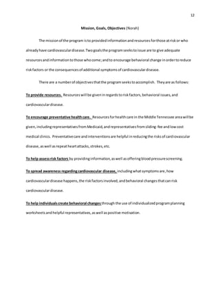 12
Mission, Goals, Objectives (Norah)
The missionof the program isto providedinformationandresourcesforthose atriskor who
alreadyhave cardiovasculardisease.Twogoalsthe programseekstoissue are to give adequate
resourcesandinformationtothose whocome;andto encourage behavioral change inordertoreduce
riskfactors or the consequencesof additional symptomsof cardiovasculardisease.
There are a numberof objectivesthatthe programseekstoaccomplish. Theyare as follows:
To provide resources. Resourceswill be giveninregardstoriskfactors,behavioral issues,and
cardiovasculardisease.
To encourage preventative healthcare. Resourcesforhealthcare in the Middle Tennessee areawillbe
given,includingrepresentativesfromMedicaid,andrepresentativesfromsliding-fee andlow cost
medical clinics. Preventativecare andinterventionsare helpful inreducingthe risksof cardiovascular
disease,aswell asrepeatheartattacks,strokes,etc.
To help assessrisk factors by providinginformation,aswell asofferingbloodpressurescreening.
To spread awareness regardingcardiovascular disease, includingwhatsymptomsare,how
cardiovasculardisease happens,the riskfactorsinvolved,andbehavioral changesthatcanrisk
cardiovasculardisease.
To help individualscreate behavioral changes through the use of individualizedprogramplanning
worksheetsandhelpful representatives,aswell aspositive motivation.
 