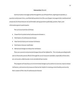 13
Intervention (Norah)
Communicationmessageswill be throughthe use of PowerPoint,expertguestspeakers,a
questionandanswertime,aconfidential questiontime (the use of papermessagestobe readaloudand
answered,forthose thatare not comfortable askingquestionspublically),posters,flyers,and
informationgiventoparticipants.
The curriculumwill be asfollows:
 PowerPointtodetail whatCardiovasculardisease is
 Riskfactors of cardiovasculardisease
 How familyhistorycanincrease riskfactors
 Riskfactors thatare modifiable
 Behavioral changestoreduce the riskfactors
There are several environmentalchangesthatwill be lobbiedfor. Thisincludesprovidinghealth
care to those whocannot afforditthroughthe use of resourcesavailable,especiallytothose who
are uninsured,underinsured,orare consideredlow income.
The program will alsofocusonenvironmental changessuchaswhere toexercise,how toreduce
riskfactors,and communitymeasuresthatcanbe helpful increatingamore healthycommunity
that isaware of the risksof cardiovasculardisease.
 