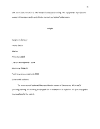 15
cuffsand readersfornurses to offerfree bloodpressure screenings. Thisequipmentisimperative for
successinthe programand iscentral to the curriculaand goalsof saidprogram.
Budget
Equipment:Donated
Faculty:$3,500
Salaries
Printouts:$300.00
Curriculadevelopment:$700.00
Advertising:$3000.00
PublicService Announcements:$900
Space Rental:Donated
The resourcesand budgetwill be essential tothe successof the program. Withcareful
spending,planning,andoutlining,the programwill be able tomeetitsobjectivesandgoalsthroughthe
fundsavailable forthe project.
 