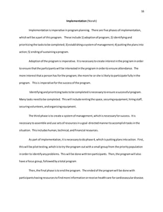 16
Implementation (Norah)
Implementationisimperative inprogramplanning. There are five phasesof implementation,
whichwill be apart of thisprogram. These include 1) adoptionof program; 2) identifyingand
prioritizingthe taskstobe completed;3) establishingasystemof management;4) puttingthe plansinto
action;5) endingof sustainingaprogram.
Adoptionof the programis imperative. Itisnecessarytocreate interestinthe programinorder
to ensure thatthe participantswill be interestedinthe programinorderto ensure attendance. The
more interestthata personhas forthe program; the more he or she islikelytoparticipate fullyinthe
program. Thisis imperativeforthe successof the program.
Identifyingandprioritizingtaskstobe completedisnecessarytoensure asuccessful program.
Many tasks needtobe completed. Thiswill includerentingthe space,securingequipment,hiringstaff,
securingvolunteers,andorganizingequipment.
The third phase isto create a systemof management,whichisnecessaryforsuccess. Itis
necessarytoassemble anduse setsof resourcesina goal-directedmannertoaccomplishtasksinthe
situation. Thisincludeshuman,technical,andfinancial resources.
As part of implementation,itisnecessarytodophase 4, whichisputtingplansintoaction. First,
thiswill be pilottesting,whichistotry the program outwitha small groupfrom the prioritypopulation
inorder to identifyanyproblems. This will be done withtenparticipants. Then,the programwill also
have a focus group,followedbyatotal program
Then,the final phase isto endthe program. The endedof the programwill be done with
participantshavingresourcestofindmore informationorreceive healthcare forcardiovasculardisease.
 