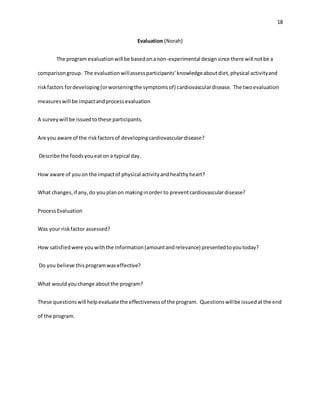 18
Evaluation (Norah)
The program evaluationwill be basedonanon-experimental designsince there will notbe a
comparisongroup. The evaluationwillassessparticipants’knowledgeaboutdiet,physical activityand
riskfactors fordeveloping(orworseningthe symptomsof) cardiovasculardisease. The twoevaluation
measureswill be impactandprocessevaluation
A surveywill be issuedtothese participants.
Are you aware of the riskfactorsof developingcardiovasculardisease?
Describe the foodsyoueaton a typical day.
How aware of youon the impactof physical activityandhealthyheart?
What changes,if any,do youplanon makinginorder to preventcardiovasculardisease?
ProcessEvaluation
Was your riskfactor assessed?
How satisfiedwere youwiththe information(amountandrelevance) presentedtoyoutoday?
Do you believe thisprogramwaseffective?
What wouldyouchange aboutthe program?
These questionswill helpevaluate the effectivenessof the program. Questionswillbe issuedatthe end
of the program.
 