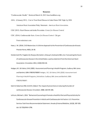 19
Resources
“Cardiovascular Health.” Retrieved March 10, 2015 from healthfacts.org
AHA. (4 January 2011). Cost to Treat Heart Disease in United States Will Triple by 2030:
American Heart Association Policy Statement. American Heart Association.
CDC (2015). Heart Disease and stroke Prevention. Center for Disease Control.
CDC. (2014). Cardiovascular facts. Center forDisease Control. Cdc.gov
From realscience.com
Haws,J. M. (2014). CVD Masterclass:A Lifetime Approachtothe Preventionof Cardiovasculardisease.
Practice Nurse,44(9), 26-30.
HeidenriechPA,TrogdonJG,KhavjouOA,ButlerJ,Dracup K,EzekowitzMD, etal.Forecastingthe future
of cardiovasculardiseaseinthe UnitedStates:apolicystatementfromthe AmericanHeart
Association.Circulation.2011; 123(8):933–44.
Hodges,B.C.& Videto,D.M.(2005). AssessmentandPlanninginHealthPrograms.Sudbury,MA:Jones
and Bartlett,ISBN:9780763790097.Hodges, B.C. & Videto,D.M.(2010). Assessmentand
PlanninginHealthPrograms,2ndedition.Sudbury,MA:JonesandBartlett,ISBN:
9780763790097.
KahnR, RobertsonRM, SmithR, EddyD. The impactof preventiononreducingthe burdenof
cardiovasculardisease.Circulation.2008; 118:576–585.
LeFevre,Michael L.2014. “Behavioral CounselingtoPromote aHealthful DietandPhysicalActivityfor
CardiovasculardiseasePreventioninAdultswithCardiovascularriskFactors:U.S.Preventive
ServicesTaskForce RecommendationStatement. Annalsof InternalMedicine,161(8), 587-593.
doi:10.7326/M14-1796.
 