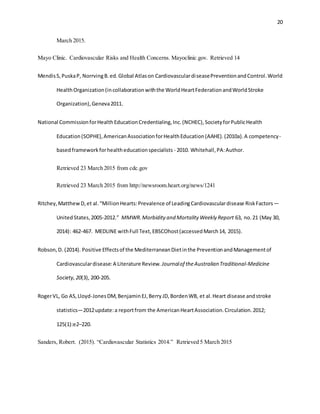20
March 2015.
Mayo Clinic. Cardiovascular Risks and Health Concerns. Mayoclinic.gov. Retrieved 14
MendisS,PuskaP, NorrvingB.ed.Global Atlason CardiovasculardiseasePreventionandControl.World
HealthOrganization(incollaborationwiththe WorldHeartFederationandWorldStroke
Organization),Geneva2011.
National CommissionforHealthEducationCredentialing,Inc.(NCHEC),SocietyforPublicHealth
Education(SOPHE),AmericanAssociationforHealthEducation(AAHE).(2010a).A competency-
basedframeworkforhealtheducationspecialists - 2010. Whitehall,PA:Author.
Retrieved 23 March 2015 from cdc.gov
Retrieved 23 March 2015 from http://newsroom.heart.org/news/1241
Ritchey,MatthewD,et al.“MillionHearts:Prevalence of LeadingCardiovasculardisease RiskFactors—
UnitedStates,2005-2012.” MMWR.Morbidity and Mortality Weekly Report 63, no.21 (May 30,
2014): 462-467. MEDLINE withFull Text,EBSCOhost(accessedMarch14, 2015).
Robson,D. (2014). Positive Effectsof the MediterraneanDietinthe PreventionandManagementof
Cardiovasculardisease:A Literature Review. Journalof theAustralian Traditional-Medicine
Society,20(3), 200-205.
RogerVL, Go AS,Lloyd-JonesDM,BenjaminEJ,BerryJD,BordenWB, et al.Heart disease andstroke
statistics—2012update:a reportfrom the AmericanHeartAssociation.Circulation.2012;
125(1):e2–220.
Sanders, Robert. (2015). “Cardiovascular Statistics 2014.” Retrieved 5 March 2015
 