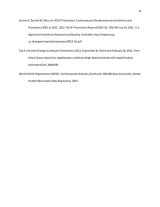 21
SteinerC,BarrettM, WeissA.HCUP Projections:Cardiovascular/CerebrovascularConditionsand
Procedures2001 to 2012. 2012. HCUP ProjectionsReport#2012-02. ONLINEJuly10, 2012. U.S.
AgencyforHealthcare ResearchandQuality.Available: http://www.hcup-
us.ahrq.gov/reports/projections/2012-01.pdf.
Top 5 LifestyleChangestoReduce Cholesterol.(2012, September6).RetrievedFebruary26,2015, from
http://www.mayoclinic.org/diseases-conditions/high-blood-cholesterol/in-depth/reduce-
cholesterol/art-20045935
WorldHealthOrganization(WHO).Cardiovasculardiseases,Deathsper100 000 Data byCountry.Global
HealthObservatoryDataRepository.2012.
 