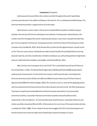 4
Introduction (Elizabeth)
Cardiovasculardisease(CVD) isthe numberone killerthroughoutthe world.Specifically,
coronary arterydisease isthe additionof plaque inthe arteries.Thisisatotallypreventable disease.The
AmericanHeartAssociationisagood reference forthistopic.
Heart disease isatermusedin reference tomultiple differentproblemsrelatedto plaque
buildupinthe arteriesof the heartmakingthemlesseffective.Cardiovascularrelateddiseaseisthe
numberone killerthroughoutthe world.Cardiovasculardisease isseenmore inpeople the olderthey
get,menare at greaterriskthan pre-menopausal women,andfamilyhistoryof heartdisease orstoke
increasesonesrisk(Mendis,2011).Heart disease doesnotdiscriminate againstanyone,anyone canbe
at risk.There are some choicesindividualscanmake to leada healthylifeavoidingCVDbyincreasing
physical inactivity,maintainahealthydiet,limitedtonotobacco use,withpredispositionstohighblood
pressure,highcholesterol,diabetes,overweight,andobesity(Mendis,2011).
Male,female,old,oryoungare all to riskof CVD.Thisis worldwideissue butwe willfocuson
the UnitedStates.In2012, the World HealthOrganization(WHO) published136,000 people diedto
cardiovasculardiseasesalone.Forthe USthishas causeda real financial burden.Accordingtothe
AmericanHeartAssociation (AHA),from2010 and 2030 the total medical costof CVDwill triple to
approximately$200 billiondollars(Roger,2012).This increase incostisa resultof the agingpopulation
withlossproductivityfromthose wholossthere joborbecame toosickto work.The AHA studyquotes,
“Estimatesusingthe ArchimedesModel foundthatif everyone receivedthe 11 recommended
preventionactivities,myocardial infarctionsandstrokeswouldbe reducedby63% and 31%,
respectively,inthe next30years. At more feasible levelsof performance,myocardial infarctionsand
strokeswouldbe reducedby36% and 20%. Unfortunately,the currentuse of these preventionactivities
issuboptimal”(Kahn,2008). There ishope forthose whostruggle withCVD.Preventionprogramsare
the bestanswerthiscountyhas rightnow to hopeful getaheadand change our future.
 