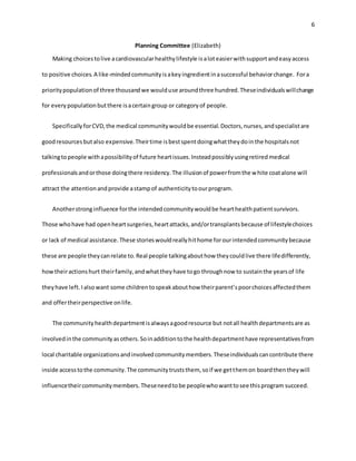 6
Planning Committee (Elizabeth)
Making choicestolive acardiovascularhealthylifestyle isaloteasierwithsupportandeasyaccess
to positive choices.A like-mindedcommunityisakeyingredientinasuccessful behaviorchange. Fora
prioritypopulationof three thousandwe woulduse aroundthree hundred.Theseindividualswillchange
for everypopulationbutthere isacertaingroup or categoryof people.
SpecificallyforCVD,the medical communitywouldbe essential.Doctors,nurses,andspecialistare
goodresourcesbutalso expensive.Theirtime isbestspentdoingwhattheydointhe hospitalsnot
talkingtopeople withapossibilityof future heartissues.Insteadpossiblyusingretiredmedical
professionalsandorthose doingthere residency.The illusionof powerfromthe white coatalone will
attract the attentionandprovide astampof authenticitytoourprogram.
Anotherstronginfluence forthe intendedcommunitywouldbe hearthealthpatientsurvivors.
Those whohave had openheartsurgeries,heartattacks,and/ortransplantsbecause of lifestylechoices
or lack of medical assistance.These storieswouldreallyhithome forourintendedcommunitybecause
these are people theycanrelate to.Real people talkingabouthow theycouldlive there lifedifferently,
howtheiractionshurt theirfamily,andwhattheyhave togo throughnow to sustainthe yearsof life
theyhave left.Ialsowant some childrentospeakabouthow theirparent’spoorchoicesaffectedthem
and offertheirperspective onlife.
The communityhealthdepartmentisalwaysagoodresource but notall healthdepartmentsare as
involvedinthe communityasothers.Soinadditiontothe healthdepartmenthave representativesfrom
local charitable organizationsandinvolvedcommunitymembers.Theseindividualscancontribute there
inside accesstothe community.The communitytruststhem, soif we getthemon boardthentheywill
influencetheircommunitymembers.Theseneedtobe peoplewhowanttosee thisprogram succeed.
 