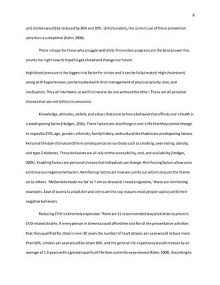 8
and strokeswouldbe reducedby36% and20%. Unfortunately,the currentuse of these prevention
activitiesissuboptimal (Kahn,2008).
There ishope for those whostruggle withCVD.Preventionprogramsare the bestanswerthis
countyhas rightnow to hopeful getaheadand change our future.
Highbloodpressure isthe biggestriskfactorfor stroke andit can be fullytreated.Highcholesterol,
alongwithhypertension,canbe treatedwithstrictmanagementof physical activity,diet,and
medication.Theyall intertwine sowellitishardto do one withoutthe other.These are all personal
choicesthatare not lefttocircumstance.
Knowledge,attitudes,beliefs,andvaluesthatexistbefore abehaviorthateffectsone’shealthis
a predisposingfactor(Hodges,2005).These factorsare alsothingsinone’slife thattheycannotchange.
In regardto CVD,age, gender,ethnicity,familyhistory,andcultural diethabitsare predisposingfactors.
Personal lifestyle choicesandthere consequencesonourbodysuch as smoking,overeating,obesity,
and type 2 diabetes.These behaviorsare all relyonthe accessibility,cost,andavailability(Hodges,
2005). Enablingfactorsare personal choicesthatindividualscanchange.Reinforcingfactorsallowusto
continue ournegative behaviors.Reinforcingfactorsare how we justifyouractionsorpushthe blame
on to others.‘McDonaldsmade me fat’or ‘I am so stressed,Ineedacigarette,’these are reinforcing
examples.Ease of accesstoa bad dietand stressare the top reasonsmostpeople saytojustifytheir
negative behaviors.
ReducingCVDisextremelyexpensive.There are 11 recommendedways/activitiestoprevent
CVDrelateddeaths.If everypersoninAmericacouldaffordthe costforall the preventative activities
that theyqualifiedfor,thaninover30 yearsthe numberof heart attacks peryearwould reduce more
than 60%, strokesperyearwouldbe down30%, and the general life expectancywouldincreasebyan
average of 1.3 yearswitha greaterqualityof life thancurrentlyexperienced(Kahn,2008).Accordingto
 