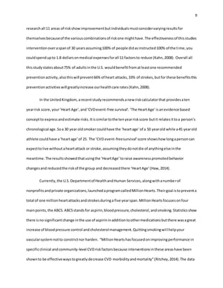 9
researchall 11 areas of riskshowimprovementbutindividualsmustconsidervaryingresultsfor
themselvesbecauseof the variouscombinationsof riskone mighthave.The effectivenessof thisstudies
interventionoveraspanof 30 yearsassuming100% of people didasinstructed100% of the time,you
couldspendupto 1.8 dollarsonmedical expensesforall 11 factorsto reduce (Kahn,2008). Overall all
thisstudystatesabout75% of adultsinthe U.S. wouldbenefitfromatleastone recommended
preventionactivity,alsothiswill prevent66% of heart attacks,33% of strokes,butfor these benefitsthis
preventionactivitieswill greatlyincrease ourhealthcare rates(Kahn,2008).
In the UnitedKingdom,arecentstudyrecommendsanew riskcalculatorthat providesaten
yearrisk score, your‘Heart Age’,and‘CVDevent-free survival’.‘The HeartAge’isanevidence based
conceptto expressandestimate risks.Itissimilartothe tenyearriskscore butit relatesittoa person’s
chronological age.Soa 30 year oldsmokercouldhave the 'heartage' of a 50 yearold while a45 yearold
athlete couldhave a‘heartage’of 25. The ‘CVD event-freesurvival’score showshow longapersoncan
expecttolive withoutaheartattack or stroke,assumingtheydonotdie of anythingelse inthe
meantime.The resultsshowedthatusingthe ‘HeartAge’toraise awarenesspromotedbehavior
changesand reducedthe riskof the group and decreasedthere ‘HeartAge’(Haw,2014).
Currently,the U.S.Departmentof HealthandHuman Services,alongwithanumberof
nonprofitsandprivate organizations,launchedaprogramcalledMillionHearts.Theirgoal istopreventa
total of one millionheartattacksandstrokesduringa five yearspan.MillionHeartsfocusesonfour
mainpoints,the ABCS.ABCSstandsfor aspirin,bloodpressure,cholesterol,andsmoking.Statisticsshow
there isno significantchange inthe use of aspirininadditiontoothermedicationsbutthere wasagreat
increase of bloodpressure control andcholesterol management.Quittingsmokingwillhelpyour
vascularsystemnotto constrictnor harden. “MillionHeartshasfocusedonimprovingperformance in
specificclinical andcommunity-level CVDriskfactorsbecause interventionsinthese areashave been
shownto be effectivewaystogreatlydecrease CVD morbidityandmortality”(Ritchey,2014).The data
 