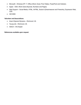 • Microsoft – Windows XP / 7, Office (Word, Excel, Pivot Tables, PowerPoint and Outlook).
• Apple – OSX, iWork Suite (Keynote, Numbers and Pages)
• Web Support – Social Media, HTML, XHTML, Studio 8 (Dreamweaver and Fireworks), Expression Web,
CSS
• ISO 9000
Volunteer and Associations
• Area 6 Special Olympics – Richmond, VA
• Young Life – Richmond, VA
• ISACA – VA Chapter
References available upon request
 
