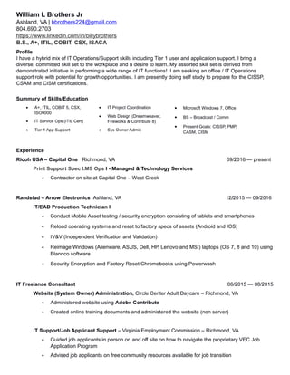 William L Brothers Jr
Ashland, VA | bbrothers224@gmail.com
804.690.2703
https://www.linkedin.com/in/billybrothers
B.S., A+, ITIL, COBIT, CSX, ISACA
Profile
I have a hybrid mix of IT Operations/Support skills including Tier 1 user and application support. I bring a
diverse, committed skill set to the workplace and a desire to learn. My assorted skill set is derived from
demonstrated initiative in performing a wide range of IT functions! I am seeking an office / IT Operations
support role with potential for growth opportunities. I am presently doing self study to prepare for the CISSP,
CSAM and CISM certifications.
Summary of Skills/Education
Experience
Ricoh USA – Capital One Richmond, VA 09/2016 — present
Print Support Spec I.MS Ops I - Managed & Technology Services
• Contractor on site at Capital One – West Creek
Randstad – Arrow Electronics Ashland, VA 12/2015 — 09/2016
IT/EAD Production Technician I
• Conduct Mobile Asset testing / security encryption consisting of tablets and smartphones
• Reload operating systems and reset to factory specs of assets (Android and IOS)
• IV&V (Independent Verification and Validation)
• Reimage Windows (Alienware, ASUS, Dell, HP, Lenovo and MSI) laptops (OS 7, 8 and 10) using
Blannco software
• Security Encryption and Factory Reset Chromebooks using Powerwash
IT Freelance Consultant 06/2015 — 08/2015
Website (System Owner) Administration, Circle Center Adult Daycare – Richmond, VA
• Administered website using Adobe Contribute
• Created online training documents and administered the website (non server)
IT Support/Job Applicant Support – Virginia Employment Commission – Richmond, VA
• Guided job applicants in person on and off site on how to navigate the proprietary VEC Job
Application Program
• Advised job applicants on free community resources available for job transition
• A+, ITIL, COBIT 5, CSX,
ISO9000
• IT Service Ops (ITIL Cert)
• Tier 1 App Support
• IT Project Coordination
• Web Design (Dreamweaver,
Fireworks & Contribute 8)
• Sys Owner Admin
• Microsoft Windows 7, Office
• BS – Broadcast / Comm
• Present Goals: CISSP, PMP,
CASM, CISM
 