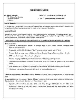 CURRICULUM VITAE
Mr. Sudhir A. Garad
A/P-Kukana, Tal-Newasa,
Dist-Ahemadnagar,
(414604)
Mobile No: 91+ 9168511757,7588511757
E. Mail ID: garadsudhir1012@gmail.com
Carrier Objective
To achieve high carrier growth through a continuous learning process and keep myself dynamic, visionary and
competitive with the changing scenario of the world by hard work and dedication.
Accomplishment
Qualified the B.Tech (Chemical Engineering) from University Institute of Chemical Technology Jalgaon, And
Diploma in Chemical Engineering From Institute of Vikhe Patil Polytechnic, Loni, Having an inborn quantitative
aptitude, determined to carve a successful career in the industry.
Total Experience: 1 year experience in Production of Recombinant Human INSULINE, GLARGINE .
Technical skills:
• Operating of Fermentation, Harvest, IB Isolation, HMI, SCADA, Steam Sterilizer, sartochek Filter
Integrity testing machine.
• Preparation of URS, DQ,IQ,OQ and PQ of Fermenter, dosing vessels and CIP Unit.
• Process Scale up and process validation of r-Human Insuline Glargine from recombinant E-coli .
• GMP Manufacturing of r-Human Insuline Glargine.
• Thermal Mapping and Sterility check of Fermenters and Dosing (Additive) vessels.
• Preparation and review of Documents such as BMR, SOP, ECC, and EOP, general study Protocol and
Repot.
• QMS activities like Line Clearance, Change control, Deviation and training related documentation.
• Monitoring, maintaining of process and Analysis for process Development.
CURRENT ORGANIZATION: ‘’WOCKHARDT LIMITED’’ Biotech Park Aurangabad from 21/10/2015 to till
Date.
Responsibilities: As Fermentation ‘'Senior Officer’’ involved in Scale up, process validation, QMS activities
of production of r-Human Insulin Glargine from Recombinant E-coli.
• Operation of Fermenters (2L, 20L, 200L, and 2KL) through HMI,SCADA for CIP, SIP, Media
Preparation, Sterilization, Batch inoculation, Fermentation, Aseptically feed addition Induction, IPQC
and Batch Harvesting.
 