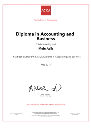 Foundations in Accountancy
Diploma in Accounting and
Business
This is to certify that
Moin Azib
has been awarded the ACCA Diploma in Accounting and Business
May 2013
Alan Hatfield
director - learning
Association of Chartered Certified Accountants
ACCA REGISTRATION NUMBER:
2709561
This certificate remains the property of ACCA and must not in any
circumstances be copied, altered or otherwise defaced.
ACCA retains the right to demand the return of this certificate at any
time and without giving reason.
CERTIFICATE NUMBER:
7510729374149
 