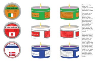 International
International
International
Ireland
Japan
Norway
Éadrom
(Light)
Coinneal
(Candle)
火
(Hikari)
(light, fire)
ろうそく
(Rôsoku)
(Candle)
Lys
(Light)
Stearinlys
(Candle)
This is a branding
design for a
currently non-existent
candle company,
International Candles.
Each candle set will
be themed from a
different country
around the world.
Each candle will have
specific scents from
flowers and plants
that are indigenous to
each country. Also
there will be the
words “candle” and
“light” translated into
the language of each
country.
Shown here are three
examples of what IC
will do. Each candle is
in a tin casing, with
the colors of that
country’s flag as the
theme. The flag itself
will be on the lid, and
some candle tins will
have designs indica-
tive of that’s country’s
culture. On the tin will
be the name of the
country, as well as a
description of what
you will smell in each
candle.
 