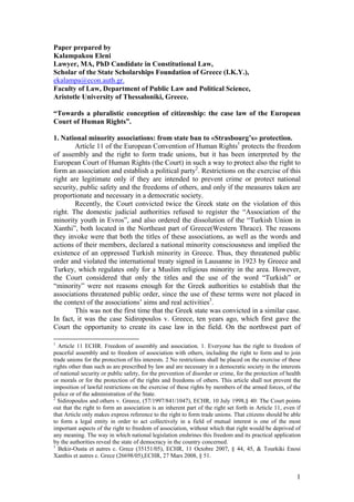 1
Paper prepared by
Kalampakou Eleni
Lawyer, MA, PhD Candidate in Constitutional Law,
Scholar of the State Scholarships Foundation of Greece (I.K.Y.),
ekalampa@econ.auth.gr.
Faculty of Law, Department of Public Law and Political Science,
Aristotle University of Thessaloniki, Greece.
“Towards a pluralistic conception of citizenship: the case law of the European
Court of Human Rights”.
1. National minority associations: from state ban to «Strasbourg’s» protection.
Article 11 of the European Convention of Human Rights1
protects the freedom
of assembly and the right to form trade unions, but it has been interpreted by the
European Court of Human Rights (the Court) in such a way to protect also the right to
form an association and establish a political party2
. Restrictions on the exercise of this
right are legitimate only if they are intended to prevent crime or protect national
security, public safety and the freedoms of others, and only if the measures taken are
proportionate and necessary in a democratic society.
Recently, the Court convicted twice the Greek state on the violation of this
right. The domestic judicial authorities refused to register the “Association of the
minority youth in Evros”, and also ordered the dissolution of the “Turkish Union in
Xanthi”, both located in the Northeast part of Greece(Western Thrace). The reasons
they invoke were that both the titles of these associations, as well as the words and
actions of their members, declared a national minority consciousness and implied the
existence of an oppressed Turkish minority in Greece. Thus, they threatened public
order and violated the international treaty signed in Lausanne in 1923 by Greece and
Turkey, which regulates only for a Muslim religious minority in the area. However,
the Court considered that only the titles and the use of the word “Turkish” or
“minority” were not reasons enough for the Greek authorities to establish that the
associations threatened public order, since the use of these terms were not placed in
the context of the associations’ aims and real activities3
.
This was not the first time that the Greek state was convicted in a similar case.
In fact, it was the case Sidiropoulos v. Greece, ten years ago, which first gave the
Court the opportunity to create its case law in the field. On the northwest part of
1
Article 11 ECHR. Freedom of assembly and association. 1. Everyone has the right to freedom of
peaceful assembly and to freedom of association with others, including the right to form and to join
trade unions for the protection of his interests. 2 No restrictions shall be placed on the exercise of these
rights other than such as are prescribed by law and are necessary in a democratic society in the interests
of national security or public safety, for the prevention of disorder or crime, for the protection of health
or morals or for the protection of the rights and freedoms of others. This article shall not prevent the
imposition of lawful restrictions on the exercise of these rights by members of the armed forces, of the
police or of the administration of the State.
2
Sidiropoulos and others v. Greece, (57/1997/841/1047), ECHR, 10 July 1998,§ 40: The Court points
out that the right to form an association is an inherent part of the right set forth in Article 11, even if
that Article only makes express reference to the right to form trade unions. That citizens should be able
to form a legal entity in order to act collectively in a field of mutual interest is one of the most
important aspects of the right to freedom of association, without which that right would be deprived of
any meaning. The way in which national legislation enshrines this freedom and its practical application
by the authorities reveal the state of democracy in the country concerned.
3
Bekir-Ousta et autres c. Grece (35151/05), ECHR, 11 Octobre 2007, § 44, 45, & Tourkiki Enosi
Xanthis et autres c. Grece (26698/05),ECHR, 27 Mars 2008, § 51.
 