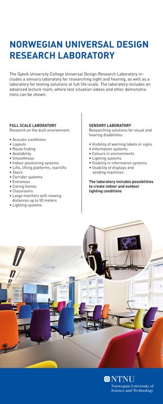 The Gjøvik University College Universal Design Research Laboratory in-
cludes a sensory laboratory for researching sight and hearing, as well as a
laboratory for testing solutions at full life-scale. The laboratory includes an
advanced lecture room, where test situation videos and other demonstra-
tions can be shown.
SENSORY LABORATORY
Researching solutions for visual and
hearing disabilities:
• Visibility of warning labels or signs
• Information systems
• Colours in environments
• Lighting systems
• Visibility in information systems
• Usability of displays and
	 vending machines
The laboratory includes possibilities
to create indoor and outdoor
lighting conditions
FULL SCALE LABORATORY
Research on the built environment:
• Acoustic conditions
• Layouts
• Route finding
• Availability
• Smoothness
• Indoor positioning systems
• Lifts, lifting platforms, stairlifts
• Stairs
• Corridor systems
• Entrances
• Caring homes
• Classrooms
• Large monitors with viewing
distances up to 50 meters
• Lighting systems
NORWEGIAN UNIVERSAL DESIGN
RESEARCH LABORATORY
 