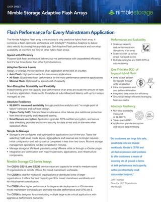 DATA SHEET
Nimble Storage Adaptive Flash Arrays
The Nimble Adaptive Flash array is the industry’s only predictive hybrid flash array. It
combines a flash-optimized architecture with InfoSightTM
Predictive Analytics to deliver
data velocity by closing the app-data gap. Get Adaptive Flash performance and non-stop
availability, at one third the TCO of other hybrid flash arrays.
Speed with Efficiency
Purpose-built flash architecture delivers sub-ms performance with unparalleled efficiency.
And it’s five times faster than other hybrid solutions.
Adaptive Service Levels
Assign, or change, the service level of an application at the click of a button.
•	 Auto Flash: High performance for mainstream applications
•	 All Flash: Guaranteed flash performance for the most performance sensitive applications
•	 Minimal Flash: Optimized for lowest cost of capacity
Non-Disruptive Scalability and Flexibility
Independently grow the capacity and performance of an array and scale the amount of flash
to suit any application. Scale-out to Petabytes at sub millisecond latency with up to 4 arrays
managed as one.
Absolute Resiliency
•	 99.9997% measured availability through predictive analytics and “no single point of
failure” hardware and software design.
•	 Triple+ Parity RAID: Tolerate three simultaneous drive failures plus additional protection
from intra-drive parity and integrated sparing.
•	 SmartSecure encryption: Application-granular, FIPS-certified encryption, and secure
data shredding provides end-to-end security for data at rest and on-the-wire when
replicated offsite.
Simple to Manage
•	 Storage is pre-configured and optimized for applications out-of-the-box. Tasks like
selecting RAID-level, media layout, aggregations and reserves are no longer required.
Initial configuration and set-up can be completed in less than two hours. Routine storage
management operations can be completed in minutes.
•	 Manage storage at VM-level granularity using VMware vVols or through a vCenter plugin.
•	 Integration and certification with major hypervisors, applications, and infrastructure
components.
Flash Performance for Every Mainstream Application
Nimble Storage CS-Series Arrays
The CS210, CS215, and CS235 provide value and capacity for small to medium-sized
IT organizations or remote offices, for mixed mainstream workloads.
The CS300 is ideal for midsize IT organizations or distributed sites of larger
organizations. It offers the best capacity per $ for mixed mainstream workloads and
for virtual server consolidation.
The CS500 offers higher performance for larger-scale deployments or IO-intensive
mixed mainstream workloads and provides the best performance and IOPS per $.
The CS700 is designed for consolidating multiple large-scale critical applications with
aggressive performance demands.
“Our customers see large data sets,
small data sets and diverse
workloads. Nimble’s CS700 and
all-flash expansion shelf combine
to offer customers a means of
covering lots of ground in terms
of both performance and capacity,
within an attractively small
data center footprint.”
	 Jeff Thomas
	 Director of IT Operations
	MarkLogic
Performance and Scalability
•	 Scale-up capacity
and performance non-
disruptively in an array
•	 Scale-out with up to four
arrays managed as one
•	 Multiple petabytes and 500K IOPS at
sub-ms latency
One Third the TCO of
Legacy Hybrid Flash
•	 Write to disk at flash
like speeds through
write serialization
•	 Inline compression and
zero pattern elimination
•	 Integrated data protection efficiency
•	 Ground-up design efficiently leveraging
flash as a cache
Absolute Resiliency
•	 Non-stop availability
measured
at 99.9997%
•	 Triple+ parity RAID
•	 Application granular encryption
and secure data shredding
 