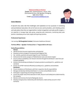 Mohammed Masum Shahriar
Contact: M/s. Zawad Enterprise , House- 25/B,
CDA Residential Area, CDA Agrabad, Chittagong.
Cell: 01911773035
E-mail: masumshahriar200@gmail.com
Career Objective:
A dynamic key sales role that challenges and capitalizes on my successes in marketing
and promotional execution, the art of one-on-one communication, and initiating action
and sales plans that drive an organizations market recognition and sales profit margins. I
am expertise in manage large sales group, preparing sales statements, monitoring daily sales
position, developing annual sales target and reporting activities.
Professional Experiences:
I am serving GSK Bangladesh Limited.( Consumer Healthcare Division)
Territory Officer – Agrabad Territory (From 1st
August 2013 to till now.)
Duties/Responsibilities:
Market:
• Identify territory business opportunities and potential
• Develop territory strategy to incorporate basis Regional Plan
• Set monthly, quarterly and yearly target for each Distributor
• Achievement & monitor progress of Redistribution value and volume targets
• Ensure product availability at all relevant channels through the distributor’s sales force per
Company guideline
• Achieve merchandising and display of company products according to Co. guidelines and
standards
• Ensure use of POP materials efficiently according to Co. guidelines and standards
Distributor:
• Ensure compliance of Distributors with their respective roles & responsibilities
• Manage and develop individual distributor in an active and profitable manner
• Participate in appointing and retiring of distributors
• Ensure the proper and correct execution of sales, discount and trading terms determined by
the company
• Monitor and minimize the level of Bad goods returns
• Develop strong business relationship with distributors, trade and key account in their
territories
 