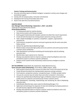 Control, Training and Communication
• Accurate and timely reports on Market intelligent: competitor’s activity, price changes and
promotional support
• Comply with all company policy, instruction and directives
• Development & Training of Secondary Sales Force
• Assist in the sales force recruitment process
ZAASTEX GROUP
Asst. Manager (Sales & Marketing) (September 1, 2010 – July 2013)
Textile & Garments Machineries Division
Duties/Responsibilities:
• To making yearly plan for machine division.
• Daily Communication with foreign principals
• Build up good relationship with valuable customers & collect their recent requirement.
• Create demand of products by creating product awareness among customers.
• Take in-depth knowledge on customers, competitors, suppliers, organizational
processes etc.
• Visit Customer, prospective customer and assist to generate sales & routine wise daily
follow up their.
• Achieve the specified Sales & Marketing Target.
• Market analysis and provide high quality service to customers and continuously monitor
customer service satisfaction.
• Sales development, promotional marketing and monitoring the sales & marketing
executive team.
• Monthly Sales report submits to Co. Chairman.
• Develop new potential clients to improve customer contact by telephone and e-mail,
and delivery system to enhance customer satisfaction.
• Analyze current market trends and develop creative business strategies to improve
business.
SKY TEX COMPANY (Jakob Muller AG, Switzerland, Textile Machineries Co.)
Senior Executive (Sales & Marketing) : (From March, 2008 to August , 2010)
• Build up good relationship with customers & collect their recent information day by day.
• Create demand of products by creating product awareness among customers.
• Visit Customer, prospective customer , prospective buyers & follow up daily routine
• Increase the customer base & market share and collect competitor’s information.
• Achieve the specified Sales & Marketing Target and Market analysis for provide high
quality service to customers and continuously monitor customer service.
• Sales development, Controlling, implementing and monitoring the sales & Marketing
executive team .
• Daily/Weekly /Monthly Sales report submit to Marketing Manager / E.D.
• Apply tools and techniques for expansion of sales and marketing of company products in
line with business objective of the organization.
• Develop new potential clients to improve customer contact by telephone and e-mail,
and delivery system to enhance customer satisfaction.
 