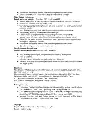• Should have the ability to develop ideas and strategies to improve business
• Analyze current market trends and develop creative business strategy.
Allied Medical Systems Ltd.
Sales & Marketing Executive : (From June 2005 to February 2008)
• Building, establishing & maintaining good relationship & keep in touch with customers.
• Increase the customer base and market share .
• Market analysis and provide high quality service to customers and continuously monitor
customer service.
• Sales development, Sales order taken from Institutions and others company.
• Daily/Weekly /Monthly Sales report submit to Manager .
• Contact clients by telephone and e-mail, regarding interest in new products.
• Maintaining an effective relationship with the liaison offices as well as the clients
• Follow up the clients’ problem and respond them, performance and periodical plan,
dealing with the principal company.
• Should have the ability to develop ideas and strategies to improve business
• Quotation writing and others administrative works.
Aptech Computer Center Uttara.
Assistant Trainer & Councilor (November 2004 – May 2005)
• Daily student payment report, any problems discussed with management.
• Train up Students.
• Admission System processing and students Payment Collection.
• Prepared monthly accounting report and Controlled and monitored cash disbursement
and recipe system.
Education:
MBA (Major in Marketing),University of Development Alternative(UODA) ,Bangladesh, Dhaka.
2009 (CGPA-3.39 out of 4).
Masters in Social Science (Political Science), National University, Bangladesh, 2003 (2nd Class).
Bachelors in Social Science (B.S.S) , National University, Bangladesh 2001 (2nd Class).
H.S.C Madrasha Board Dhaka, Bangladesh 1998 (2nd Division).
S.S.C (Science) Comilla Board, Bangladesh 1995 (1st
Division).
Training Attended:
• Training on Excellence in Sales Management Organized by Mutual Food Products
Ltd. Dhaka Head Office , Dhaka. (Training Date 7-8 September, 2013)
• Sales & Marketing Training Organized by Muller Switzerland . Training Place our country
Agent office SKY TEX CO. Bangladesh, Dhaka.(15 Days training- April-2009)
• Software Developed and Web Design training personnel organized by The Aptech
Computer Center , Dhaka (7 days training - June 2004)
Language:
English – Well versed in both written and spoken English
Bengali – Mother tongue
 