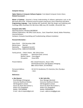 Computer Literacy:
Higher Diploma in Computer Software Engineer. From Aptech Computer Center Uttara .
Related Coursework :
Master of Desktop : Acquired a Strong Understanding of software applications such as the
Microsoft office Suite . Prepared numerous project using Access, Excel, PowerPoint And Word.
Programming Language : Logic Building with JavaScript, Web Site design and Publishing with
FrontPage 2000, Visual Basic 6.0, SQL Server 2000, Java, JSP, CoreXML , C# and ASP. Net .
Computer other Skills:
Operating Systems: Windows 98/2000/XP
Software Applications: MS Office Suite (Access , Excel ,PowerPoint ,Word), Adobe Photoshop ,
Internet Browsers.
Hardware: Computer Assembling and Troubleshooting, Software Installation
Personal Information :
Date of birth : 25th December,1980
Marital status : Married
Nationality : Bangladeshi by birth
National ID No.: 19801314723642388
Family portrait : Father’s Name : Md. Zahirul Islam.
Occupation : Retirement (Govt. service)
Mother’s Name : Peara Begum
Occupation : House Wife.
Present Address : M/s. Zawad Enterprise , House- 25/B,
CDA Residential Area, CDA Agrabad, Chittagong.
Cell.: 01911773035 , 01714539552
Permanent Address : Vill. & P.O.-Gondamara, P.S.-Haimchar, Dist.-Chandpur.
Relegion : Islam.
References :
a. Abu Nayeem
Area Manager (Chittagong)
Consumer Healthcare Division.
GSK Bangladesh Limited.
House-2A, Road-138, Gulshan-1,
Dhaka-1212, Bangladesh
Mobile : 01671804848
E-mail – abu.m.nayeem@gsk.com
b. Md. Salim Mia
Area Manager (Barishal)
Consumer Healthcare Division.
GSK Bangladesh Limited.
House-2A, Road-138, Gulshan-1,
Dhaka-1212, Bangladesh
Mobile: 01850499961
E-mail – salim.m.mia@gsk.com
 