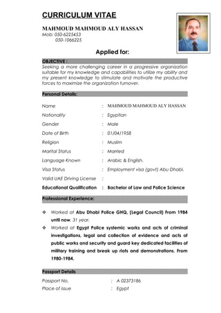 CURRICULUM VITAE
MAHMOUD MAHMOUD ALY HASSAN
Mob: 050-6225453
050-1066225
Applied for:
OBJECTIVE :
Seeking a more challenging career in a progressive organization
suitable for my knowledge and capabilities to utilize my ability and
my present knowledge to stimulate and motivate the productive
forces to maximize the organization turnover.
Personal Details:
Name : MAHMOUD MAHMOUD ALY HASSAN
Nationality : Egyptian
Gender : Male
Date of Birth : 01/04/1958
Religion : Muslim
Marital Status : Married
Language Known : Arabic & English.
Visa Status
Valid UAE Driving License
Educational Qualification
:
:
:
Employment visa (govt) Abu Dhabi.
Bachelor of Law and Police Science
Professional Experience:
 Worked at Abu Dhabi Police GHQ, (Legal Council) From 1984
until now. 31 year.
 Worked at Egypt Police systemic works and acts of criminal
investigations, legal and collection of evidence and acts of
public works and security and guard key dedicated facilities of
military training and break up riots and demonstrations. From
1980-1984.
Passport Details
Passport No. : A 02373186
Place of issue : Egypt
 