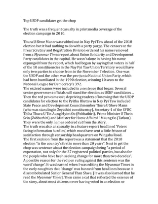 Top USDP candidatesget the chop
The truth was a frequentcasualty in printmedia coverage of the
election campaign in 2010.
Thura U Shwe Mann wasrubbed out in Nay PyiTaw ahead of the 2010
election but it had nothing to do with a party purge. The censorsat the
Press Scrutiny and Registration Division ordered his nameremoved
from a Myanmar Timesreport about Union Solidarity and Development
Party candidates in the capital. He wasn’talone in having his name
expunged from the report, which had begun by sayingthat voters in half
of the 10 constituenciesin the Nay Pyi Taw Union Territory would have
only two parties to choose from in the November 7 election. One was
the USDP and the other wasthe pro-juntaNational Union Party, which
had been humiliated in the 1990 election, winning 10 seats to the
National League for Democracy’s392.
The excised names were included in a sentence that began: Several
senior governmentofficials will stand for election as USDP candidates ...
Then the red pen came out, deprivingreadersof knowingthat the USDP
candidates for election to the Pyithu Hluttaw in Nay Pyi Taw included
State Peace and DevelopmentCouncilmember ThuraUShwe Mann
(who was standingin Zeyathiri constituency], Secretary-1 of the SPDC
Thiha Thura U Tin AungMyint Oo (Pobbathiri), Prime Minister U Thein
Sein (Zabbuthiri) and Minister for HomeAffairsU MaungOo (Tatkon).
They were the only names ordered cutfrom the story.
The truth wasalso an casualty in a featurereport headlined ‘Voters
facing information hurdles’, which musthave sent a little frisson of
satisfaction through censorship headquarters on Wingaba Road.
The first excision from the reportwas a statement that the 2010
election “is the country’sfirstin morethan 20 years”. Next to get the
chop was sentence about the election campaign being “aperiod of
expectation, not only for the 37 registered political parties, but also for
the peoplewho have been seeking change for morethan two decades”.
A possible reason for the red pen rulingagainst this sentence was the
word ‘change’. It waslearned when I was editing the Myanmar Timesin
the early noughties that ‘change’ was banned from headlines because it
discombobulated Senior GeneralThan Shwe. [It was also learned that he
read the Myanmar Times]. Then came a cut that reflected the essence of
the story, about most citizens never having voted in an election or
 