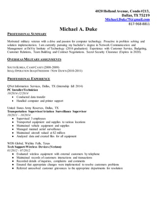 4020 Holland Avenue, Condo #213,
Dallas, TX 75219
Michael.Duke75@gmail.com
817-968-8811
Michael A. Duke
PROFESSIONAL SUMMARY
Motivated military veteran with a drive and passion for computer technology. Proactive in problem solving and
solution implementation. I am currently pursuing my bachelor’s degree in Network Communication and
Management at DeVry Institute of Technology (2016 graduation). Experience with Customer Service, Budgeting,
Customer Relations, Team Building and Contract Negotiations. Secret Security Clearance (Expires in 2020).
OVERSEAS MILITARYASSIGNMENTS
SOUTH KOREA, CAMPCASEY (2008-2009)
IRAQ, OPERATION IRAQI FREEDOM / NEW DAWN(2010-2011)
PROFESSIONAL EXPERIENCE
QNet Information Services, Dallas, TX (Internship fall 2014)
PC Installer/Technician
10/2014-12/2014
 Conducted data transfer
 Handled computer and printer support
United States Army Reserves, Dallas, TX
Transportation Supervisor/Aviation Surveillance Supervisor
10/2011 – 10/2014
● Supervised 3 employees
● Transported equipment and supplies to various locations
● Maintained vehicle equipment and supplies
● Managed manned aerial surveillance
● Maintained aircraft valued at $2 million
● Analyzed data and created files for all equipment
WDS Global, Wichita Falls, Texas
Tech Support-Wireless Devices (Verizon)
01/2012 - 07/2012
● Evaluated wireless equipment with external customers by telephone
● Maintained records of customers interactions and transactions
● Recorded details of inquiries, complaints and comments
● Ensured that appropriate changes were implemented to resolve customers problems
● Referred unresolved customer grievances to the appropriate departments for resolution
 
