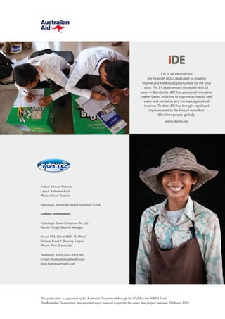 iDE is an international
not-for-profit NGO dedicated to creating
income and livelihood opportunities for the rural
poor. For 31 years around the world—and 21
years in Cambodia—iDE has pioneered innovative
market-based solutions to improve access to safe
water and sanitation and increase agricultural
incomes. To date, iDE has brought significant
improvements to the lives of more than
20 million people globally.
www.ideorg.org
Author: Michael Roberts
Layout: Katherine Koch
Photos: David Graham
Hydrologic is a wholly-owned subsidiary of iDE.
Contact Information:
Hydrologic Social Enterprise Co. Ltd.
Rachel Pringle, General Manager
House 97A, Street 15BT (Ta Phon)
Sansom Kosal 1, Boeung Tumpun
Phnom Penh, Cambodia
Telephone: +855 (0)23 6911 981
E-mail: info@hydrologichealth.com
www.hydrologichealth.com
This publication is supported by the Australian Government through the Civil Society WASH Fund.
The Australian Government also provided major financial support to the water filter project between 2004 and 2007.
 