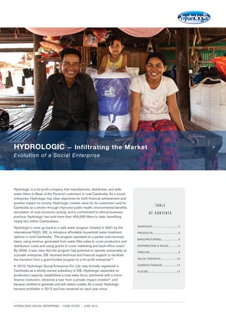 HYDROLOGIC SOCIAL ENTERPRISE | CASE STUDY | JUNE 2015	 1
Hydrologic is a for-profit company that manufactures, distributes, and sells
water filters to Base of the Pyramid customers in rural Cambodia. As a social
enterprise, Hydrologic has clear objectives for both financial achievement and
positive impact on society. Hydrologic creates value for its customers—and for
Cambodia as a whole—through improved public health, environmental benefits,
stimulation of rural economic activity, and a commitment to ethical business
practice. Hydrologic has sold more than 400,000 filters to date, benefiting
nearly two million Cambodians.
Hydrologic’s roots go back to a safe water program initiated in 2001 by the
international NGO, iDE, to introduce affordable household water treatment
options in rural Cambodia1
. The program operated on a partial cost-recovery
basis, using revenue generated from water filter sales to cover production and
distribution costs and using grants to cover marketing and back-office costs2
.
By 2008, it was clear that the program had potential to operate sustainably as
a private enterprise. iDE received technical and financial support to facilitate
the transition from a grant-funded program to a for-profit enterprise3,4
.
In 2010, Hydrologic Social Enterprise Co. Ltd. was formally registered in
Cambodia as a wholly-owned subsidiary of iDE. Hydrologic expanded its
production capacity, established a rural sales force, partnered with a micro-
finance institution, obtained a loan from a private impact investor5
, and
became certified to generate and sell carbon credits. As a result, Hydrologic
became profitable in 2012 and has remained so each year since.
T A B L E
O F C O N T E N T S
SNAPSHOT...................................... 2
PRODUCTS...................................... 3
MANUFACTURING......................... 4
DISTRIBUTION & SALES............... 6
TIMELINE.......................................... 8
VALUE CREATION........................10
CARBON FINANCE......................12
FUTURE...........................................14
Evolution of a Social Enterprise
HYDROLOGIC — Infiltrating the Market
 