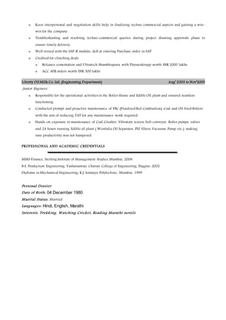  Keen interpersonal and negotiation skills help in finalizing techno commercial aspects and gaining a win-
win for the company.
 Troubleshooting and resolving techno-commercial queries during project drawing approvals phase to
ensure timely delivery.
 Well versed with the SAP-R module, deft at entering Purchase order in SAP
 Credited for clinching deals
 Reliance cementation and Ultratech Shambhupura with Thyssenkrupp worth INR 2000 lakhs
 ACC AFR orders worth INR 500 lakhs
Liberty Oil Mills Co. Ltd. (Engineering Department) Aug’ 2003 to Nov’2005
Junior Engineer
 Responsible for the operational activities in the Boiler House and Edible Oil plant and ensured seamless
functioning.
 Conducted prompt and proactive maintenance of FBC (Fluidized Bed Combustion) Coal and Oil fired Boilers
with the aim of reducing TAT for any maintenance work required.
 Hands-on exposure in maintenance of Coal Crusher, Vibratory screen, belt conveyor, Boiler pumps, valves
and 24 hours running Edible oil plant ( Westfalia Oil Separator, PLF filters, Vacuume Pump etc.) making
sure productivity was not hampered.
PROFESSIONAL AND ACADEMIC CREDENTIALS
MMS Finance, Sterling Institute of Management Studies, Mumbai, 2008
B.E. Production Engineering, Yashavantrao Chavan College of Engineering, Nagpur, 2002
Diploma in Mechanical Engineering, K.J. Somaiya Polytechnic, Mumbai, 1999
Personal Dossier
Date of Birth: 04 December 1980
Marital Status: Married
Languages: Hindi, English, Marathi
Interests: Trekking, Watching Cricket, Reading Marathi novels
 