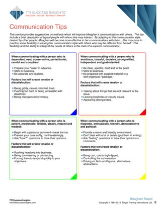 Communication Tips
This section provides suggestions on methods which will improve Meaghan's communications with others. The tips
include a brief description of typical people with whom she may interact. By adapting to the communication style
desired by other people, Meaghan will become more effective in her communications with them. She may have to
practice some flexibility in varying her communication style with others who may be different from herself. This
flexibility and the ability to interpret the needs of others is the mark of a superior communicator.
When communicating with a person who is
ambitious, forceful, decisive, strong-willed,
independent and goal-oriented:
Be clear, specific, brief and to the point.
Stick to business.
Be prepared with support material in a
well-organized "package."
Factors that will create tension or
dissatisfaction:
Talking about things that are not relevant to the
issue.
Leaving loopholes or cloudy issues.
Appearing disorganized.
When communicating with a person who is
magnetic, enthusiastic, friendly, demonstrative
and political:
Provide a warm and friendly environment.
Don't deal with a lot of details (put them in writing).
Ask "feeling" questions to draw their opinions or
comments.
Factors that will create tension or
dissatisfaction:
Being curt, cold or tight-lipped.
Controlling the conversation.
Driving on facts and figures, alternatives,
abstractions.
When communicating with a person who is
patient, predictable, reliable, steady, relaxed and
modest:
Begin with a personal comment--break the ice.
Present your case softly, nonthreateningly.
Ask "how?" questions to draw their opinions.
Factors that will create tension or
dissatisfaction:
Rushing headlong into business.
Being domineering or demanding.
Forcing them to respond quickly to your
objectives.
When communicating with a person who is
dependent, neat, conservative, perfectionist,
careful and compliant:
Prepare your "case" in advance.
Stick to business.
Be accurate and realistic.
Factors that will create tension or
dissatisfaction:
Being giddy, casual, informal, loud.
Pushing too hard or being unrealistic with
deadlines.
Being disorganized or messy.
6
Meaghan Sweet
Copyright © 1984-2013. Target Training International Ltd.
TTI Success Insights
info@ttisuccessinsights.com
 