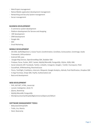 Page 3
· Web Project management
· Native Mobile application development management
· Networking and Security System management
· Server management
BUSINESS DEVELOPMENT
· E-commerce system development
· Platform development for Servive and shopping
· ERP development
· CRM development
· Google Ads
· SEO
· Email Marketing
MOBILE DEVELOPMENT
· iOS SDK, Swift/Objective-C, Cocoa Touch, CoreAnimation, CoreData, CoreLocation, CoreImage, Audio
Framework, AVFoundation
· Android SDK, java
· Google Map Service, OpenStreetMap SDK, Skobbler SDK
· Firebase, Parse, Pusher, REST, Socket, MySQL/MariaDB, PostgreSQL, SQLite, JSON, XML
· Social networks API: Facebook, Twitter, LinkedIn, Instagram, Google+, Tumblr, Foursquare, Flickr
· CocoaPods, AFNetworking, ReactiveCocoa
· Flurry, TestFlight, Crashlytics, Intercom, Mixpanel, Google Analytics, Admob, Push Notification, Dropbox SDK
· In-App Purchase, Stripe SDK, PayPal, Authorization.net
· Back-end development
WEB DEVELOPMENT
· PHP, ASP.NET, HTML, Javascript
· Laravel, Codeigniter, Zend, Yii
· jQuery, Bootstrap
· MySQL/MariaDB, PostgreSQL
· Wordpress/Joomla/Shopify/BigCommerce/Opencart/3DCart
SOFTWARE MANAGEMENT TOOLS
· Bitbucket/Github/SVN
· Trello, Jira, Mantis
· Slack, Basecamp
 