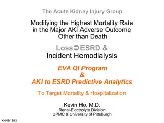 Modifying the Highest Mortality Rate
in the Major AKI Adverse Outcome
Other than Death
LossESRD &
Incident Hemodialysis
EVA QI Program
&
AKI to ESRD Predictive Analytics
To Target Mortality & Hospitalization
Kevin Ho, M.D.
Renal-Electrolyte Division
UPMC & University of Pittsburgh
The Acute Kidney Injury Group
KH 09/12/12
 