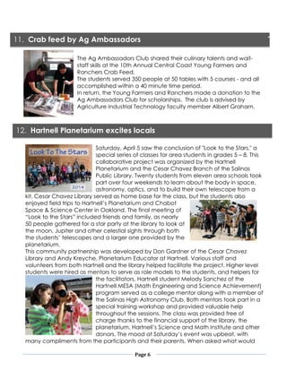 Page 6
The Ag Ambassadors Club shared their culinary talents and wait-
staff skills at the 10th Annual Central Coast Young Farmers and
Ranchers Crab Feed.
The students served 350 people at 50 tables with 5 courses - and all
accomplished within a 40 minute time period.
In return, the Young Farmers and Ranchers made a donation to the
Ag Ambassadors Club for scholarships. The club is advised by
Agriculture Industrial Technology faculty member Albert Graham.
Saturday, April 5 saw the conclusion of "Look to the Stars," a
special series of classes for area students in grades 5 – 8. This
collaborative project was organized by the Hartnell
Planetarium and the Cesar Chavez Branch of the Salinas
Public Library. Twenty students from eleven area schools took
part over four weekends to learn about the body in space,
astronomy, optics, and to build their own telescope from a
kit. Cesar Chavez Library served as home base for the class, but the students also
enjoyed field trips to Hartnell’s Planetarium and Chabot
Space & Science Center in Oakland. The final meeting of
“Look to the Stars” included friends and family, as nearly
50 people gathered for a star party at the library to look at
the moon, Jupiter and other celestial sights through both
the students’ telescopes and a larger one provided by the
planetarium.
This community partnership was developed by Don Gardner of the Cesar Chavez
Library and Andy Kreyche, Planetarium Educator at Hartnell. Various staff and
volunteers from both Hartnell and the library helped facilitate the project. Higher level
students were hired as mentors to serve as role models to the students, and helpers for
the facilitators. Hartnell student Melody Sanchez of the
Hartnell MESA (Math Engineering and Science Achievement)
program served as a college mentor along with a member of
the Salinas High Astronomy Club. Both mentors took part in a
special training workshop and provided valuable help
throughout the sessions. The class was provided free of
charge thanks to the financial support of the library, the
planetarium, Hartnell’s Science and Math Institute and other
donors. The mood at Saturday’s event was upbeat, with
many compliments from the participants and their parents. When asked what would
11. Crab feed by Ag Ambassadors
12. Hartnell Planetarium excites locals
 