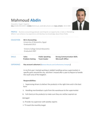 Mahmoud Abdin
Alexandria • Egypt • Egyptian
CELL (0100) 850-6929 • E-MAIL Mahmoud_abdin@outlook.com Date of Birth: 18-8-1989
PROFILE Business accounting graduate searching for an opportunity in Sales or Marketing
Where I can enhance my experience and develop my knowledge about these fields.
EDUCATION BA in Accounting
University of Alexandria, Egypt
Graduated 2012
Victoria College School Alexandria
Graduated 2007
SKILLS Sales Public Speaking Strong Communication Skills
Problem Solving Team leader Microsoft Office
EXPERIENCE Key account salesman (National Biscuits and Confectionery Company)
In my first year I started working in Jeddah handling various supermarkets in
specific parts around the city, and then I moved after a year to Najran to handle
the south area of the kingdom.
Responsibilities:
i. Supervising drivers to deliver the products in the right time and in the best
form
ii. Handling merchandisers cycle from the warehouse to the supermarket
iii. Full check on the products to make sure they are neither expired nor
damaged
iv. Provide my supervisor with weekly reports
v. To reach the monthly target
 