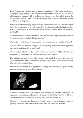 2
These fundamental passions also govern the co-ordinates of the ‘erotic transference’
in analysis. So by putting in the effort to understand these passions and the way in
which patients struggle with love, hate, and ignorance on the analytic couch, the
actor draws valuable clues to the paths through which psychic ‘resistance’ makes
itself known to the patient.
The resistance to expressing the promptings of the unconscious can take as its object
either the construction of a role in general or the structuring of a shot in particular.
That is probably why a scene may need any number of shots before the actors can
get it right.
It is not irrelevant in this context to ask why a scene is shot repeatedly even when it
is good enough to be included in the final cut?
What is the specific form of enjoyment in re-shooting a scene any number of times?
Why do actors and directors take pride in enumerating the numbers of attempts that
they had to make in order to get it right?
What exactly is at stake is the oscillation between machismo and humility in even
veteran actors that emerges in the context of ‘takes’ and ‘retakes’?
This attitude pertains to the high energy levels needed to shoot the scene to
perfection and the cheerful readiness in being willing to accept that it will sometimes
take many shots to get it right.
The conventional rendition of ‘repetition’ in filming is understood as a grand, artistic
struggle between the actor and the director.
I however assume that this struggle that emerges as ‘creative differences’ is
structural to filmmaking and one that veterans are comfortable with. The problem of
creative differences is something that only beginners are alarmed by.
Repetition in film-making through the ‘retake’ however has a deeper meaning. It
pertains to how the actor situates himself vis-à-vis the lure of the character.
 