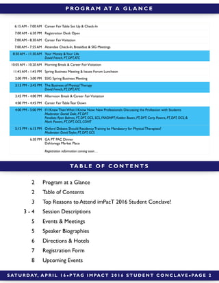 S AT U R DAY, A P R I L 1 6 ! P TA G I M PA C T 2 0 1 6 S T U D E N T C O N C L AV E ! PA G E 2
P R O G R A M AT A G L A N C E
TA B L E O F C O N T E N T S
2 Program at a Glance
2 Table of Contents
3 Top Reasons to Attend imPacT 2016 Student Conclave!
3 - 4 Session Descriptions
5 Events & Meetings
5 Speaker Biographies
6 Directions & Hotels
7 Registration Form
8 Upcoming Events
6:15 AM - 7:00 AM Career Fair Table Set Up & Check-In
7:00 AM - 6:30 PM Registration Desk Open
7:00 AM - 8:30 AM Career FairVisitation
7:00 AM - 7:55 AM Attendee Check-In, Breakfast & SIG Meetings
8:30 AM - 11:30 AM Your Money &Your Life
David French, PT, DPT,ATC
10:05 AM - 10:20 AM Morning Break & Career FairVisitation
11:45 AM - 1:45 PM Spring Business Meeting & Issues Forum Luncheon
2:00 PM - 3:00 PM SSIG Spring Business Meeting
3:15 PM - 3:45 PM The Business of Physical Therapy
David French, PT, DPT,ATC
3:45 PM - 4:00 PM Afternoon Break & Career FairVisitation
4:00 PM - 4:45 PM Career Fair Table Tear Down
4:00 PM - 5:00 PM If I Knew Then What I Know Now: New Professionals Discussing the Profession with Students
Moderator: Daniel Dale, PT, DPT
Panelists: Ryan Balmes, PT, DPT, OCS, SCS, FAAOMPT; Kaitlen Boaen, PT, DPT; Carty Powers, PT, DPT, OCS; &
Mark Powers, PT, DPT, OCS, COMT
5:15 PM - 6:15 PM Oxford Debate: Should Residency Training be Mandatory for Physical Therapists?
Moderator: DavidTaylor, PT, DPT, GCS
6:30 PM GA PT PAC Dinner
Dahlonega Market Place
Registration information coming soon…
 