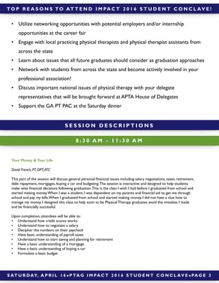 Your Money & Your Life
David French, PT, DPT,ATC
This part of the session will discuss general personal ﬁnancial issues including salary negotiations, taxes, retirement,
debt repayment, mortgages, buying a car and budgeting.The session is interactive and designed to help students
make wise ﬁnancial decisions following graduation.This is the class I wish I had before I graduated from school and
started making money.When I was a student, I was dependent on my parents and ﬁnancial aid to get me through
school and pay my bills.When I graduated from school and started making money, I did not have a clue how to
manage my money. I designed this class to help soon to be Physical Therapy graduates avoid the mistakes I made
and be ﬁnancially successful.
Upon completion, attendees will be able to:
• Understand how credit scores works
• Understand how to negotiate a salary
• Decipher the numbers on their paycheck
• Have basic understanding of payroll taxes
• Understand how to start saving and planning for retirement
• Have a basic understanding of a mortgage
• Have a basic understanding of buying a car
• Formulate a basic budget
8 : 3 0 A M - 1 1 : 3 0 A M
S AT U R DAY, A P R I L 1 6 ! P TA G I M PA C T 2 0 1 6 S T U D E N T C O N C L AV E ! PA G E 3
S E S S I O N D E S C R I P T I O N S
TO P R E A S O N S TO AT T E N D I M PA C T 2 0 1 6 S T U D E N T C O N C L AV E !
• Utilize networking opportunities with potential employers and/or internship
opportunities at the career fair
• Engage with local practicing physical therapists and physical therapist assistants from
across the state
• Learn about issues that all future graduates should consider as graduation approaches
• Network with students from across the state and become actively involved in your
professional association!
• Discuss important national issues of physical therapy with your delegate
representatives that will be brought forward at APTA House of Delegates
• Support the GA PT PAC at the Saturday dinner
 