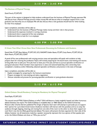3 : 1 5 P M - 3 : 4 5 P M
4 : 0 0 P M - 5 : 0 0 P M
S AT U R DAY, A P R I L 1 6 ! P TA G I M PA C T 2 0 1 6 S T U D E N T C O N C L AV E ! PA G E 4
5 : 1 5 P M - 6 : 1 5 P M
If I Knew Then What I Know Now: New Professionals Discussing the Profession with Students
Daniel Dale, PT, DPT; Ryan Balmes, PT, DPT, OCS, SCS, FAAOMPT; Kaitlen Boaen, PT, DPT; Carty Powers, PT, DPT, OCS; &
Mark Powers, PT, DPT, OCS, COMT
A panel of ﬁve new professionals with varying practice areas and specialties will speak with students to help
prepare them for entering the profession.Topics will include preparing for the board exam, interviewing and resume
writing skills, how to take your ﬁrst job, how to leave your ﬁrst job, and how to pursue specialist certiﬁcation or
post-grad education. Panel members have experience in state and national leadership, clinic ownership, have
completed a residency and/or fellowship, obtained specialist certiﬁcation, and practice in the state of Georgia.
Upon completion, attendees will be able to:
• Explain strategies for preparing for the licensure examination
• Prepare strategies for interviewing and salary negotiation
• Discuss rationale and process for pursuing specialist certiﬁcation or post-graduate education
Oxford Debate: Should Residency Training be Mandatory for Physical Therapists?
DavidTaylor, PT, DPT, GCS
The second annual PTAG Oxford Debate at imPacT 2016 will feature a lively, insightful, heated, and often humorous
debate between two teams.The Oxford Debate is modelled after an 1860 debate at the Oxford University
Museum after Charles Darwin published The Origin of Species. Each team will attempt to persuade you to support
their opinion for a pre-determined motion.Audience members will interact with the panelists and try to sway the
audience through clapping, cheering, and moving from one side of the room to the other to show their support (or
not)! Don’t miss this fun-ﬁlled, good-hearted debate.The teams will present the best argument for their side of the
debate, however not all statements made by a speaker necessarily represent the true opinion of that speaker. Join
us for the Oxford Debate and show us “Who you are for?”
The Business of Physical Therapy
David French, PT, DPT,ATC
This part of the session is designed to help students understand how the business of Physical Therapy operates.We
will discuss how a Physical Therapy practice makes money.We will discuss what an employer expects from a new
graduate now that they are an employee.We will also discuss what a new graduate should look for when looking
for their ﬁrst employer.
Upon completion, attendees will be able to:
• Understand how the business of Physical Therapy makes money and their role in that process
• Understand the expenses involved in running a business
• Understand what is expected of the new employee
• Understand what to look for in an employer
 