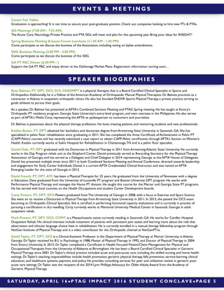 S AT U R DAY, A P R I L 1 6 ! P TA G I M PA C T 2 0 1 6 S T U D E N T C O N C L AV E ! PA G E 5
S P E A K E R B I O G R PA H I E S
Ryan Balmes, PT, DPT, OCS, SCS, FAAOMPT is a physical therapist that is a Board Certiﬁed Clinical Specialist in Sports and
Orthopedics.Additionally, he is a Fellow of the American Academy of Orthopaedic Manual Physical Therapists. Dr. Balmes practices as a
contractor in Atlanta in outpatient orthopedic clinics. He also has founded ENDVR Sports Physical Therapy, a private practice striving to
guide athletes to pursue their goals.
As a speaker, Dr. Balmes has presented at APTA's Combined Sections Meeting and PTAG Spring meeting. He has taught at Emory's
Orthopedic PT residency program, Georgia State University's entry-level program, and even overseas in the Philippines. He also serves
as part of APTA's Media Corp, representing the APTA as spokesperson to consumers and journalists.
Dr. Balmes is passionate about the physical therapy profession. He loves treating patients and mentoring students and new professionals.
Kaitlen Boaen, PT, DPT obtained her bachelors and doctorate degree from Armstrong State University in Savannah, GA. She has
specialized in pelvic ﬂoor rehabilitation since graduating in 2011. She has completed the three Certiﬁcate of Achievement in Pelvic PT
(CAPP-Pelvic) courses and has recently submitted a case report to obtain CAPP-Pelvic certiﬁcation through APTA’s Section on Women’s
Health. Kaitlen currently works at Siskin Hospital for Rehabilitation in Chattanooga,TN and is a pelvic ﬂoor specialist.
Daniel Dale, PT, DPT graduated with his Doctorate in Physical Therapy in 2011 from Armstrong Atlantic State University. He currently
works in the Day Program rehab unit at the Shepherd Center. Daniel previously served as Recording Secretary for the Physical Therapy
Association of Georgia, and has served as a Delegate and Chief Delegate in 2014 representing Georgia at the APTA House of Delegates.
Daniel has presented multiple times since 2011 at both Combined Sections Meeting and Annual Conference, directed towards leadership
and engagement for Early Career Individuals. Daniel is a current APTA Credentialed Clinical Instructor, and was named an APTA
Emerging Leader for the state of Georgia in 2013. 
David French, PT, DPT, ATC has been a Physical Therapist for 25 years. He graduated from the University of Tennessee with a degree
in Education. Dave graduated from the University of Louisville PT program and Boston University DPT program. He works with
Performance Physical Therapy and manages the Home PT division. He taught this course for the Mercer and Georgia State PT programs.
He has served with local counties on the Health Occupations and student Career Development boards.
Carty Powers, PT, DPT, OCS Powers graduated from The University of Georgia in 2008, with a focus in Exercise and Sport Science.
She went on to receive a Doctorate in Physical Therapy from Armstrong State University in 2011. In 2013, she passed the OCS exam
becoming an Orthopedic Clinical Specialist. She is certiﬁed in performing functional capacity evaluations and is currently in process of
pursuing a certiﬁcation in dry needling. Carty currently works at Memorial University Medical Center in Savannah, Georgia in adult
outpatient rehab.
Mark Powers, PT, DPT, OCS, COMT is a Massachusetts native currently residing in Savannah, GA. He works for Candler Hospital
Outpatient Rehab. His clinical interests include treatment of patients with persistent pain states and learning more about the role that
observation and clinician language choice have in rehabilitation. He is currently enrolled in a manual therapy fellowship program through
NxtGen Institute of Physical Therapy and is a video contributor for the Orthopedic channel at NxtGenPT.tv.
David Taylor, PT, DPT, GCS is a Clinical Assistant Professor in the Department of Physical Therapy at Mercer University, in Atlanta
Georgia. Dr.Taylor received his B.S. in Psychology in 1988, Master of Physical Therapy in 1992, and Doctor of Physical Therapy in 2004
from Emory University. In 2015, Dr.Taylor completed a Certiﬁcate in Health Focused Patient/Client Management for Physical and
Occupational Therapists from the University of Alabama at Birmingham. He has been a Board Certiﬁed Clinical Specialist in Geriatric
Physical Therapy since 2001. Dr.Taylor’s clinical practice included acute and post-acute care, including the skilled nursing and home health
settings. Dr.Taylor’s teaching responsibilities include health promotion, geriatric physical therapy, falls prevention, service-learning, clinical
education, and healthcare systems, payment, and policy. He provides consulting services for peer and utilization review in geriatric post-
acute care settings. Dr.Taylor was the recipient of the 2014 Lynn Phillippi Advocacy for Older Adults Award from the Academy of
Geriatric Physical Therapy.
E V E N T S & M E E T I N G S
Career Fair Tables
Graduation is approaching! It is not time to secure your post-graduate position. Check out companies looking to hire new PTs & PTAs.
SIG Meetings (7:00 AM - 7:55 AM)
The Acute Care, Neurology, Private Practice and PTA SIGs will meet and plan for the upcoming year. Bring your ideas for INSIGHT!
Spring Business Meeting & Issues Forum Luncheon (11:45 AM - 1:45 PM)
Come participate as we discuss the business of the Association, including voting on bylaw amendments.
SSIG Business Meeting (2:00 PM - 3:00 PM)
Come participate as we discuss the business of the SSIG.
GA PT PAC Dinner (6:30 PM - )
Support the GA PT PAC and enjoy dinner at the Dahlonega Market Place. Registration information coming soon…
 