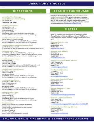 S AT U R DAY, A P R I L 1 6 ! P TA G I M PA C T 2 0 1 6 S T U D E N T C O N C L AV E ! PA G E 6
D I R E C T I O N S & H OT E L S
D I R E C T I O N S
University of North Georgia
Health & Human Services Building
159 Sunset Dr
Dahlonega, GA 30597
From Albany (about 5 hours)
Take GA-300 N to I-75.
Follow I-75 N to Atlanta, GA.
In Atlanta, take I-85 N.
Bear right onto GA-400.
Travel GA-400 N until ends at GA-60/US-19 (approx. 56 miles).
Turn left on GA 60/US 19.Travel north toward the city of Dahlonega.
From Atlanta (about 1 hour from I-285)
Take GA 400/US 19 N toward Dahlonega.
Travel north on GA 400 until ends at GA 60/US 19 (approx. 56 miles).
Turn left on GA 60/US 19.Travel north toward the city of Dahlonega.
From Athens (about 90 minutes from Downtown Athens)
Take US 129 N to Gainesville, GA.
Go straight onto GA 60 N and follow it into the city of Dahlonega (approx. 20 mi.).
From Augusta (about 3 hours)
Travel I-20 W to 285 N, to GA-400/US-19 N toward Dahlonega.
Travel north on GA-400/US-19 until it ends at GA-60/US-19 (approx. 56 miles).
Turn left on GA 60/US 19.Travel north toward the city of Dahlonega.
From Columbus (about 3 hours)
Take I-185 N to I-85.
Follow I-85 N to I-285 W.
Take I-285 N/W to GA 400.
Travel north on GA-400 N until it ends at GA-60/US-19 (approx. 56 miles).
Turn left on GA 60/US 19.Travel north toward the city of Dahlonega.
From Macon (about 2 hours 45 minutes)
Take I-75 N to Atlanta, GA.
In Atlanta, take I-85 N.
Bear right onto GA-400.
Travel GA-400 N until ends at GA-60/US-19 (approx. 56 miles).
Turn left on GA 60/US 19.Travel north toward the city of Dahlonega.
From Savannah (about 5 hours)
Take I-16 W to I-75 N in Macon, GA.
Follow I-75 N to Atlanta, GA.
In Atlanta, take I-85 N.
Bear right onto GA-400.
Travel GA-400 N until ends at GA-60/US-19 (approx. 56 miles).
Turn left on GA 60/US 19.Travel north toward the city of Dahlonega.
From Valdosta (about 5 hours)
Follow I-75 N to Atlanta, GA.
In Atlanta, take I-85 N.
Bear right onto GA-400.
Travel GA-400 N until ends at GA-60/US-19 (approx. 56 miles).
Turn left on GA 60/US 19.Travel north toward the city of Dahlonega.
Once in Dahlonega…
Travel to the ﬁrst stop light on to GA 60/US 19 (Business).
Proceed through the intersection.
The main entrance to campus is about 200 yards on the left.
Turn left onto W Main St.
Turn right onto Sunset St.
Turn left onto Galaxy Cir.
Health & Human Services Building will be on the left.
H OT E L S
B E A R O N T H E S Q U A R E
Below are suggested hotel options from the Dahlonega-Lumpkin
County Chamber of Commerce &Visitors Bureau. PTAG has not
contracted a room block so availability is not guaranteed. Please book
early.
Dahlonega Chalet (0.4 miles)
259 Church St
Dahlonega, GA 30533
706-867-5831
www.vrbo.com/438672
Hall House Hotel (0.5 miles)
90 N Public Sq
Dahlonega, GA 30533
706-867-5009
www.hallhousehotel.com
Dahlonega Square Hotel & Villas (0.6 miles)
135 N Chestatee St
Dahlonega, GA 30533
706-867-1313
www.dahlonegaquarevilla.com
Park Place Hotel (0.6 miles)
27 S Park St
Dahlonega, GA 30533
706-864-0021
www.parkplacedahlonega.com
Historic Smith House Inn (0.7 miles)
84 S Chestatee St
Dahlonega, GA 30533
706-867-7000
www.smithhouse.com
Days Inn - Dahlonega (1.2 miles)
833 S Chestatee St
Dahlonega, GA 30533
706-864-2338
www.daysinn.com/hotels/georgia/dahlonega
Quality Inn - Dahlonega (1.3 miles)
619 N Grove St St
Dahlonega, GA 30533
706-864-6191
www.choicehotels.com/georgia/dahlonega/quality-inn-hotels/ga209
Holiday Inn Express - Dahlonega (1.6 miles)
835 S Chestatee St
Dahlonega, GA 30533
706-867-7777
www.hiexpress.com/dahlonega
Friday,April 15 - Sunday,April 17 is the 20th Annual Bear on the
Square Mountain Festival.The family-friendly event draws about
40,000 people to Dahlonega and ﬁlls the city’s Historic Public Square
with old time and blue glass music and offers a marketplace of
traditional mountain arts and crafts, storytelling, and other activities!
For more information, visit www.bearonthesquare.org.
 