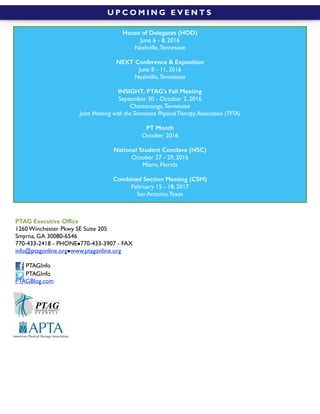  
U P C O M I N G E V E N T S
PTAG Executive Ofﬁce
1260 Winchester Pkwy SE Suite 205
Smyrna, GA 30080-6546
770-433-2418 - PHONE!770-433-3907 - FAX
info@ptagonline.org!www.ptagonline.org
PTAGInfo
PTAGInfo
PTAGBlog.com
House of Delegates (HOD)
June 6 - 8, 2016
Nashville,Tennessee
NEXT Conference & Exposition
June 8 - 11, 2016
Nashville,Tennessee
INSIGHT, PTAG’s Fall Meeting
September 30 - October 2, 2016
Chattanooga,Tennessee
Joint Meeting with theTennessee PhysicalTherapy Association (TPTA)
PT Month
October 2016
National Student Conclave (NSC)
October 27 - 29, 2016
Miami, Florida
Combined Section Meeting (CSM)
February 15 - 18, 2017
San Antonio,Texas
 
