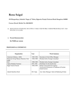 Renu Saigal
414 Murganilaya, Sadashiv Nagar ,6th
Main, Opposite Punjab National Bank Bangalore-560080
Contact Detail: Mobile No: 8861486913
 SKILLED IN HANDLING MULTIPLE TASKS AND WORK UNDER PRESSURE,EASY AND
WILLING TO LEARN.
 Present Remenueration
Rs.576000/-per annum
PROFESSIONAL EXPERIENCE
Organization Year Work Summary
American Embassy , Delhi 1982-1984 Secretary to Front Office Manager
Welcome Group Maurya Sheraton, New
Delhi
1984-1988 Worked with a Foreign Consultant
ILO 1988-1989 Worked with a Foreign Consultant
Alpine Modular Furniture 1991-1992 Distributor for the South Zone
Sagar Tour & Travels
Adarsh Hamilton Hotel
1992-1995
2011 Sept.
Partner Travel and Tour Agency
Involved in Promotion of Andaman & Nicobar
Island tourism
Asst. Sales Manager- Sales & Marketing till date
 