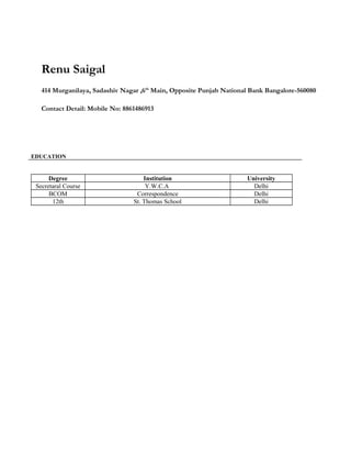 Renu Saigal
414 Murganilaya, Sadashiv Nagar ,6th
Main, Opposite Punjab National Bank Bangalore-560080
Contact Detail: Mobile No: 8861486913
EDUCATION
Degree Institution University
Secretaral Course Y.W.C.A Delhi
BCOM Correspondence Delhi
12th St. Thomas School Delhi
 