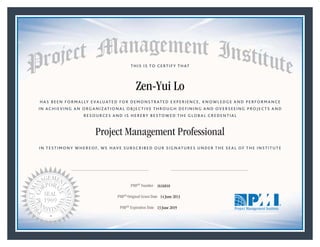HAS BEEN FORMALLY EVALUATED FOR DEMONSTRATED EXPERIENCE, KNOWLEDGE AND PERFORMANCE
IN ACHIEVING AN ORGANIZATIONAL OBJECTIVE THROUGH DEFINING AND OVERSEEING PROJECTS AND
RESOURCES AND IS HEREBY BESTOWED THE GLOBAL CREDENTIAL
THIS IS TO CERTIFY THAT
IN TESTIMONY WHEREOF, WE HAVE SUBSCRIBED OUR SIGNATURES UNDER THE SEAL OF THE INSTITUTE
Project Management Professional
PMP® Number
PMP® Original Grant Date
PMP® Expiration Date 13 June 2019
14 June 2013
Zen-Yui Lo
1616810
Mark A. Langley • President and Chief Executive OfficerRicardo Triana • Chair, Board of Directors
 