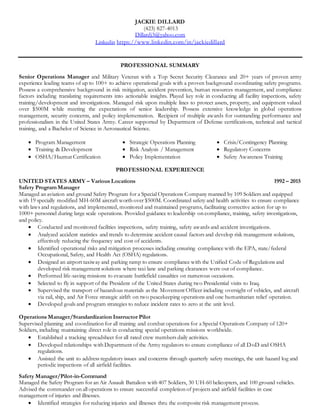 JACKIE DILLARD
(423) 827-4013
Dillardj3@yahoo.com
Linkedin https://www.linkedin.com/in/jackiedillard
PROFESSIONAL SUMMARY
Senior Operations Manager and Military Veteran with a Top Secret Security Clearance and 20+ years of proven army
experience leading teams of up to 100+ to achieve operational goals with a proven background coordinating safety programs.
Possess a comprehensive background in risk mitigation, accident prevention, human resources management, and compliance
factors including translating requirements into actionable insights. Played key role in conducting all facility inspections, safety
training/development and investigations. Managed risk upon multiple lines to protect assets, property, and equipment valued
over $500M while meeting the expectations of senior leadership. Possess extensive knowledge in global operations
management, security concerns, and policy implementation. Recipient of multiple awards for outstanding performance and
professionalism in the United States Army. Career supported by Department of Defense certifications, technical and tactical
training, and a Bachelor of Science in Aeronautical Science.
 Program Management
 Training & Development
 OSHA/Hazmat Certification
 Strategic Operations Planning
 Risk Analysis / Management
 Policy Implementation
 Crisis/Contingency Planning
 Regulatory Concerns
 Safety Awareness Training
PROFESSIONAL EXPERIENCE
UNITED STATES ARMY – Various Locations 1992 – 2015
Safety Program Manager
Managed an aviation and ground Safety Program for a Special Operations Company manned by 109 Soldiers and equipped
with 19 specially modified MH-60M aircraft worth over $500M. Coordinated safety and health activities to ensure compliance
with laws and regulations, and implemented, monitored and maintained programs, facilitating corrective action for up to
1000+ personnel during large scale operations. Provided guidance to leadership on compliance, training, safety investigations,
and policy.
 Conducted and monitored facilities inspections, safety training, safety awards and accident investigations.
 Analyzed accident statistics and trends to determine accident causal factors and develop risk management solutions,
effectively reducing the frequency and cost of accidents.
 Identified operational risks and mitigation processes including ensuring compliance with the EPA, state/federal
Occupational, Safety, and Health Act (OSHA) regulations.
 Designed an airport taxiway and parking ramp to ensure compliance with the Unified Code of Regulations and
developed risk management solutions where taxi lane and parking clearances were out of compliance.
 Performed life-saving missions to evacuate battlefield casualties on numerous occasions.
 Selected to fly in support of the President of the United States during two Presidential visits to Iraq.
 Supervised the transport of hazardous materials as the Movement Officer including oversight of vehicles, and aircraft
via rail, ship, and Air Force strategic airlift on two peacekeeping operations and one humanitarian relief operation.
 Developed goals and program strategies to reduce incident rates to zero at the unit level.
Operations Manager/Standardization Instructor Pilot
Supervised planning and coordination for all training and combat operations for a Special Operations Company of 120+
Soldiers, including maintaining direct role in conducting special operations missions worldwide.
 Established a tracking spreadsheet for all rated crew members daily activities.
 Developed relationships with Department of the Army regulators to ensure compliance of all DoD and OSHA
regulations.
 Assisted the unit to address regulatory issues and concerns through quarterly safety meetings, the unit hazard log and
periodic inspections of all airfield facilities.
Safety Manager/Pilot-in-Command
Managed the Safety Program for an Air Assault Battalion with 407 Soldiers, 30 UH-60 helicopters, and 100 ground vehicles.
Advised the commander on all operations to ensure successful completion of projects and airfield facilities in case
management of injuries and illnesses.
 Identified strategies for reducing injuries and illnesses thru the composite risk management process.
 