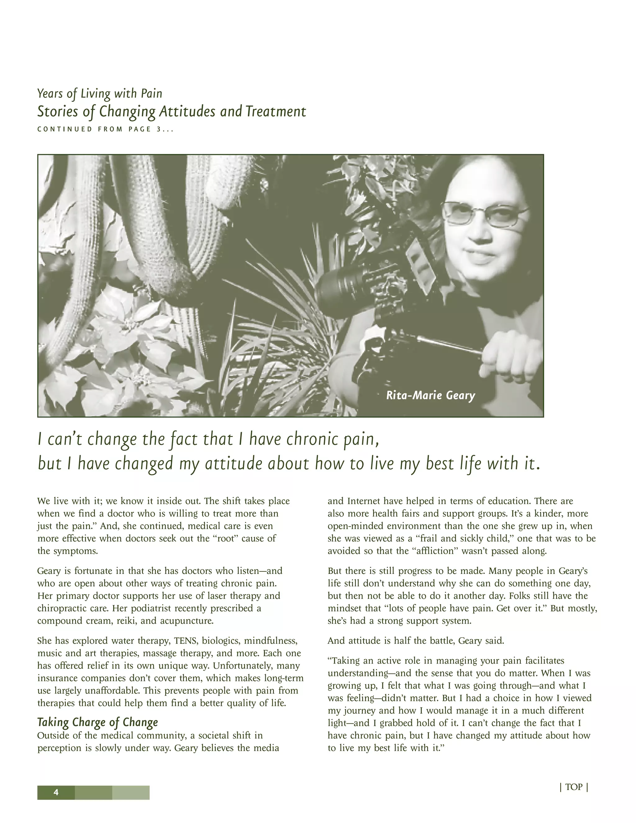 We live with it; we know it inside out. The shift takes place
when we find a doctor who is willing to treat more than
just the pain.” And, she continued, medical care is even
more effective when doctors seek out the “root” cause of
the symptoms.
Geary is fortunate in that she has doctors who listen—and
who are open about other ways of treating chronic pain.
Her primary doctor supports her use of laser therapy and
chiropractic care. Her podiatrist recently prescribed a
compound cream, reiki, and acupuncture.
She has explored water therapy, TENS, biologics, mindfulness,
music and art therapies, massage therapy, and more. Each one
has offered relief in its own unique way. Unfortunately, many
insurance companies don’t cover them, which makes long-term
use largely unaffordable. This prevents people with pain from
therapies that could help them find a better quality of life.
Taking Charge of Change
Outside of the medical community, a societal shift in
perception is slowly under way. Geary believes the media
and Internet have helped in terms of education. There are
also more health fairs and support groups. It’s a kinder, more
open-minded environment than the one she grew up in, when
she was viewed as a “frail and sickly child,” one that was to be
avoided so that the “affliction” wasn’t passed along.
But there is still progress to be made. Many people in Geary’s
life still don’t understand why she can do something one day,
but then not be able to do it another day. Folks still have the
mindset that “lots of people have pain. Get over it.” But mostly,
she’s had a strong support system.
And attitude is half the battle, Geary said.
“Taking an active role in managing your pain facilitates
understanding—and the sense that you do matter. When I was
growing up, I felt that what I was going through—and what I
was feeling—didn’t matter. But I had a choice in how I viewed
my journey and how I would manage it in a much different
light—and I grabbed hold of it. I can’t change the fact that I
have chronic pain, but I have changed my attitude about how
to live my best life with it.”
4
Years of Living with Pain
Stories of Changing Attitudes and Treatment
C O N T I N U E D F R O M P A G E 3 . . .
I can’t change the fact that I have chronic pain,
but I have changed my attitude about how to live my best life with it.
Rita-Marie Geary
| TOP |
 